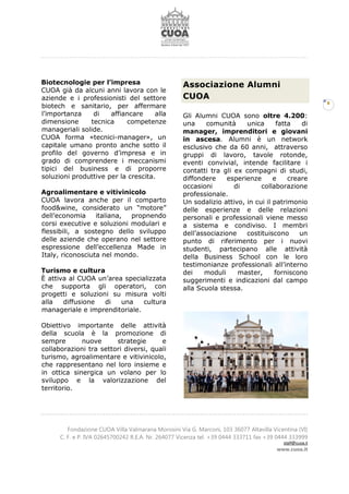 Fondazione CUOA Villa Valmarana Morosini Via G. Marconi, 103 36077 Altavilla Vicentina (VI)
C. F. e P. IVA 02645700242 R.E.A. Nr. 264077 Vicenza tel. +39 0444 333711 fax +39 0444 333999
staff@cuoa.it
www.cuoa.it
6
Biotecnologie per l’impresa
CUOA già da alcuni anni lavora con le
aziende e i professionisti del settore
biotech e sanitario, per affermare
l’importanza di affiancare alla
dimensione tecnica competenze
manageriali solide.
CUOA forma «tecnici-manager», un
capitale umano pronto anche sotto il
profilo del governo d’impresa e in
grado di comprendere i meccanismi
tipici del business e di proporre
soluzioni produttive per la crescita.
Agroalimentare e vitivinicolo
CUOA lavora anche per il comparto
food&wine, considerato un “motore”
dell’economia italiana, propnendo
corsi executive e soluzioni modulari e
flessibili, a sostegno dello sviluppo
delle aziende che operano nel settore
espressione dell’eccellenza Made in
Italy, riconosciuta nel mondo.
Turismo e cultura
È attiva al CUOA un’area specializzata
che supporta gli operatori, con
progetti e soluzioni su misura volti
alla diffusione di una cultura
manageriale e imprenditoriale.
Obiettivo importante delle attività
della scuola è la promozione di
sempre nuove strategie e
collaborazioni tra settori diversi, quali
turismo, agroalimentare e vitivinicolo,
che rappresentano nel loro insieme e
in ottica sinergica un volano per lo
sviluppo e la valorizzazione del
territorio.
Associazione Alumni
CUOA
Gli Alumni CUOA sono oltre 4.200:
una comunità unica fatta di
manager, imprenditori e giovani
in ascesa. Alumni è un network
esclusivo che da 60 anni, attraverso
gruppi di lavoro, tavole rotonde,
eventi convivial, intende facilitare i
contatti tra gli ex compagni di studi,
diffondere esperienze e creare
occasioni di collaborazione
professionale.
Un sodalizio attivo, in cui il patrimonio
delle esperienze e delle relazioni
personali e professionali viene messo
a sistema e condiviso. I membri
dell’associazione costituiscono un
punto di riferimento per i nuovi
studenti, partecipano alle attività
della Business School con le loro
testimonianze professionali all’interno
dei moduli master, forniscono
suggerimenti e indicazioni dal campo
alla Scuola stessa.
 