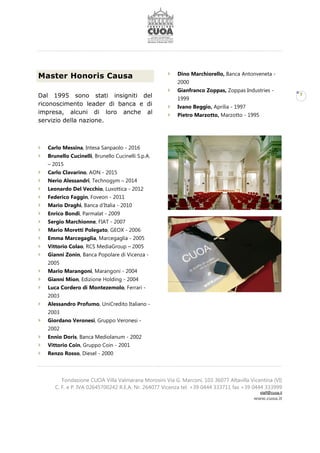 Fondazione CUOA Villa Valmarana Morosini Via G. Marconi, 103 36077 Altavilla Vicentina (VI)
C. F. e P. IVA 02645700242 R.E.A. Nr. 264077 Vicenza tel. +39 0444 333711 fax +39 0444 333999
staff@cuoa.it
www.cuoa.it
7
Master Honoris Causa
Dal 1995 sono stati insigniti del
riconoscimento leader di banca e di
impresa, alcuni di loro anche al
servizio della nazione.
Carlo Messina, Intesa Sanpaolo - 2016
Brunello Cucinelli, Brunello Cucinelli S.p.A.
– 2015
Carlo Clavarino, AON - 2015
Nerio Alessandri, Technogym – 2014
Leonardo Del Vecchio, Luxottica - 2012
Federico Faggin, Foveon - 2011
Mario Draghi, Banca d’Italia - 2010
Enrico Bondi, Parmalat - 2009
Sergio Marchionne, FIAT - 2007
Mario Moretti Polegato, GEOX - 2006
Emma Marcegaglia, Marcegaglia - 2005
Vittorio Colao, RCS MediaGroup – 2005
Gianni Zonin, Banca Popolare di Vicenza -
2005
Mario Marangoni, Marangoni - 2004
Gianni Mion, Edizione Holding - 2004
Luca Cordero di Montezemolo, Ferrari -
2003
Alessandro Profumo, UniCredito Italiano -
2003
Giordano Veronesi, Gruppo Veronesi -
2002
Ennio Doris, Banca Mediolanum - 2002
Vittorio Coin, Gruppo Coin - 2001
Renzo Rosso, Diesel - 2000
Dino Marchiorello, Banca Antonveneta -
2000
Gianfranco Zoppas, Zoppas Industries -
1999
Ivano Beggio, Aprilia - 1997
Pietro Marzotto, Marzotto - 1995
 