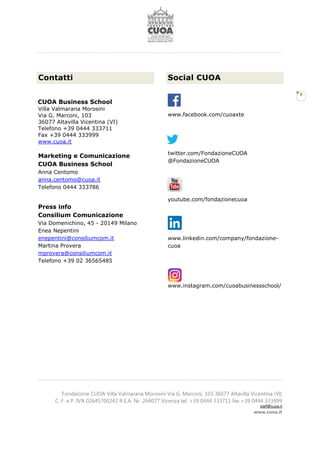 Fondazione CUOA Villa Valmarana Morosini Via G. Marconi, 103 36077 Altavilla Vicentina (VI)
C. F. e P. IVA 02645700242 R.E.A. Nr. 264077 Vicenza tel. +39 0444 333711 fax +39 0444 333999
staff@cuoa.it
www.cuoa.it
8
Contatti
CUOA Business School
Villa Valmarana Morosini
Via G. Marconi, 103
36077 Altavilla Vicentina (VI)
Telefono +39 0444 333711
Fax +39 0444 333999
www.cuoa.it
Marketing e Comunicazione
CUOA Business School
Anna Centomo
anna.centomo@cuoa.it
Telefono 0444 333786
Press info
Consilium Comunicazione
Via Domenichino, 45 - 20149 Milano
Enea Nepentini
enepentini@consiliumcom.it
Martina Provera
mprovera@consiliumcom.it
Telefono +39 02 36565485
Social CUOA
www.facebook.com/cuoaxte
twitter.com/FondazioneCUOA
@FondazioneCUOA
youtube.com/fondazionecuoa
www.linkedin.com/company/fondazione-
cuoa
www.instagram.com/cuoabusinessschool/
 
