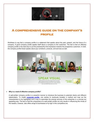 A comprehensive guide on the company’s
profile
Worthless to say that a company profile is a statement that speaks about the past, present, and the future of a
company. A good company profile speaks itself about a company to the customers. The fact is that an effective
company profile is the best way to put the praiseworthy first impression towards the prospective customers. In brief,
the company profile Dubai speaks about your ambitions, products, and services as well.
 Why is a need of effective company profile?
A well-written company profile is a powerful manner to introduce the business to potential clients and different
stakeholders. To create corporate profile, one wishes to cautiously broaden a method and map out the
characteristics to be highlighted and a way to assimilate the precise services of the enterprise in a concise but
appealing way. The fact is that the uniqueness of a well-written profile not only results in influencing the minds of
the readers, however, also offers wings to businesses to fly high in this competitive era.
 