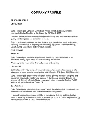 COMPANY PROFILE
PRODUCT PROFILE
OBJECTIVES
Duke Technologies Company Limited is a Private owned Zambian Company,
incorporated in the Republic of Zambia on the 29th March 2017.
The main objective of the company is to provide existing and new markets with high
quality standard goods and calibration services.
From inception we have been involved in the supply, installation, repair, calibration,
servicing, maintenance of weighing and measuring equipment used in the Mining,
Manufacturing, Agricultural and Petroleum industry.
WHO WE ARE
About us:
Duke Technologies transacts weighing and measuring instruments used in the
petroleum, mining, agricultural, and manufacturing subsectors.
We are dynamic, responsible, financially sound and growing.
Our History:
Established in 2017 by young, driven, motivated and professional Zambians to take
advantage of sector specific opportunities within Zambia, SADC and COMESA region.
Duke Technologies is to become one of the fastest growing integrated weighing and
measuring instruments installer and supplier in Zambia, our principal domain, we
operate fully fledged offices in Ndola, Lusaka and future prospects of setting SADC
regional offices in Malawi and Congo DR.
Our Activities:
Duke Technologies specializes in supplying, repair, installation of all kinds of weighing
and measuring instruments and calibration of fixed storage tanks.
In support we provide a growing portfolio of consultancy, training and investigative
solution pertaining to in-transit losses of petroleum products and basic Legal Metrology
training in accordance to OIML recommendations.
 