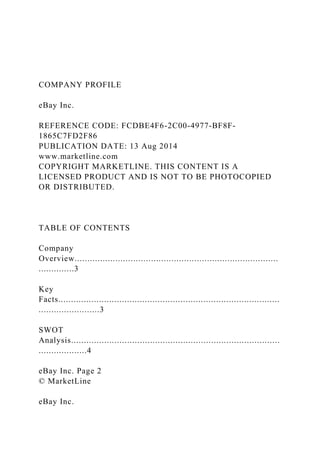 COMPANY PROFILE
eBay Inc.
REFERENCE CODE: FCDBE4F6-2C00-4977-BF8F-
1865C7FD2F86
PUBLICATION DATE: 13 Aug 2014
www.marketline.com
COPYRIGHT MARKETLINE. THIS CONTENT IS A
LICENSED PRODUCT AND IS NOT TO BE PHOTOCOPIED
OR DISTRIBUTED.
TABLE OF CONTENTS
Company
Overview................................................................................
..............3
Key
Facts.......................................................................................
........................3
SWOT
Analysis..................................................................................
...................4
eBay Inc. Page 2
© MarketLine
eBay Inc.
 