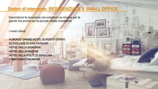 Settori di intervento: RESIDENZIALE E SMALL OFFICE
Garantiamo la sicurezza con soluzioni su misura per le
grandi ma anche per le piccole realtà installative
I nostri clienti:
ALBERGO GRAND HOTEL DI PORTO CERVO
ECOVILLAGE DI SAN CATALDO
HOTEL DELLA SIGNORIA
HOTEL DELLE NAZIONI
HOTEL VILLA POLITI DI SIRACUSA
COMPLESSO OROMARE
 