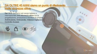 DA OLTRE 40 ANNI siamo un punto di riferimento
Nella sicurezza attiva
Dal 1975 operiamo nel campo italiano e
internazionale della sicurezza attiva con la
progettazione, produzione e fornitura di prodotti
Antintrusione, Antincendio, Videosorveglianza e
Controllo Accessi.
 