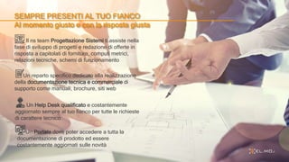 SEMPRE PRESENTI AL TUO FIANCO
Al momento giusto e con la risposta giusta
Il ns team Progettazione Sistemi ti assiste nella
fase di sviluppo di progetti e redazione di offerte in
risposta a capitolati di fornitura, computi metrici,
relazioni tecniche, schemi di funzionamento
Un reparto specifico dedicato alla realizzazione
della documentazione tecnica e commerciale di
supporto come manuali, brochure, siti web
Un Help Desk qualificato e costantemente
aggiornato sempre al tuo fianco per tutte le richieste
di carattere tecnico
Un Portale dove poter accedere a tutta la
documentazione di prodotto ed essere
costantemente aggiornati sulle novità
 