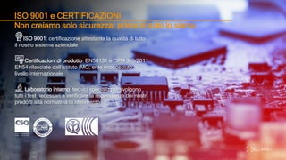 ISO 9001 e CERTIFICAZIONI
Non creiamo solo sicurezza: prima di tutto lo siamo
ISO 9001: certificazione attestante la qualità di tutto
il nostro sistema aziendale
Certificazioni di prodotto: EN50131 e CPR 305/2011
EN54 rilasciate dall’istituto IMQ, ente riconosciuto a
livello internazionale
Laboratorio interno: tecnici specializzati svolgono
tutti i test necessari a verificare la rispondenza dei nostri
prodotti alla normativa di riferimento
 