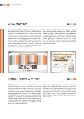 42 | COMPANY PROFILE




WWW.QNET.NET

Our website equips IRs, prospects, and the general public         The website is currently available in 10 languages – English,
with information about QNET, our products and the business        Arabic, Azeri, (Traditional) Chinese, French, (Bahasa) Indonesia,
opportunity. It chronicles the history of the company while       Persian, Portuguese, Russian, and Spanish – with presentations,
also featuring an exciting newsroom of media coverage and         downloads, catalogues and company and product movies
company news and press releases. The site also includes           available for free download. The QNET website is also the
real-life stories of IR business success, product testimonials,   access point for the indispensible Virtual Office for IRs
and the complete range of QNET products. The website              and the Retail eStore for customers, while also being the
can be utilised as a complete online product portfolio, with      one-click place for access to the simplified online QNET IR
benefits, applications, key features, multilingual multimedia     membership process.
downloads, and a whole lot more about each and every
QNET brand. It is an ideal prospecting tool.




VIRTUAL OFFICE & ESTORE

An IR organises, controls and monitors their business             IRs can view their genealogy and commission reports, keep
through the QNET Virtual Office; a continually evolving online    track of their transactions, receive important updates and
office within a secure and stable environment for business        announcements about the business and its products, shop
transactions, network interaction, business and product           in their own eStores, download valuable Training Tools, and
trainings, and communication with the company. The QNET           purchase essential Business Tools, all in the one user-friendly,
eStore is located within the Virtual Office, while the QNET       online place. The QNET Virtual Office and eStores are both
Retail eStore is found through the company’s public website;      powered by one of the most secure eCommerce platforms
both feature progressive eCommerce functionalities and            in the industry.
intelligent usability, as well as all-you-need-to-know product
information pages and multimedia downloads, including
multilingual brochures, videos, training presentations, product
evaluations, testimonials and more.
 