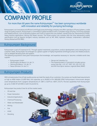 COMPANY PROFILE
For more than 60 years the name Ruhrpumpen has been synonymous worldwide
with innovation and reliability for pumping technology
Ruhrpumpen is an innovative and efficient centrifugal pump technology company and offers operators of Pump Systems, a wide
range of quality products. Ruhrpumpen is committed to global excellence with a complete range of Pumps, Fire Pump packages
and related products, such as Decoking Systems and Tools to support the core markets, namely Oil & Gas, Petrochemical, Power,
Heavy Industry applications, Mining and Water services. The broad product line complies with the most demanding quality
specifications and go beyond stringent industry standards such as API, ANSI, Hydraulic Institute, Underwriter’s Laboraties,
Factory Mutual and ISO 9001.

Ruhrpumpen Background
Ruhrpumpen is part of Corporacion EG. Through capital investments, acquisitions, product development, and a strong focus on
customer needs, Ruhrpumpen has emerged as a global supplier of highly-engineered centrifugal pumps and related products,
such as delayed decoking tools and systems.
The following acquisitions have given Ruhrpumpen the knowledge and expertise necessary to become a reliable world class
supplier:
•
•
•
•

Ruhrpumpen GmbH
Worthington de Mexico S.A. de C.V.
Deming de Mexico S.A. de C.V.
Nassa Johnston S.A. de C.V.

• Barnes de Colombia S.A.
• The Flowserve plant in Tulsa (which includes various
pump lines like: J, JD, VLT, VMT, SCE, HQ, CGT, HX,
and WX from Byron Jackson, Ingersoll Rand, BWIP)

Ruhrpumpen Products
With a broad product line of high quality pumps we meet the needs of our customers. Our pumps can handle head requirements
as high as 4000 meters (13,000 feet), and capacities up to 90,850 m3/hr (400,000 GPM). Ruhrpumpen’s time-proven designs
cover temperatures from cryogenic temperatures of -196°C (-310°F) to 400°C (752°F). The test capabilities from Ruhrpumpen
go up to 27,000 HP (20 MW) in both 50 and 60 Hz.
Ruhrpumpen has product lines for all the market needs:
•   Oil and Gas
•   Power Generation
•   Industrial Applications
•   Chemical Processing
•   Water and Wastewater
•   Mining
•   Fire
•   HVAC
•   Decoking

 