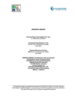 ENVENTA GROUP



                        Enventa Power Technologies Pvt. Ltd.,
                               E-198B Sector 63,Noida,


                          Enventa Energy Systems P. Ltd.
                          Plot No.124, Functional Indl. Estate,
                                       New Delhi


                            Omkam Electronics Pvt.Ltd.,
                          Plot No.B-2, Functional Indl. Estate,
                                      New Delhi.


                 ENVENTA GROUP manufactures, sells and services
                       UPS Systems under the brand names
                      EnVENTA (True OnLine UPS Systems),
                          OMKAM (SolarUPS Systems)
                            and SOLUS (For services)
                              and are Partners for
                         EATON POWERWARE PVT.LTD.
                        For EATON range of UPS Systems
                               (40kVA – 1100kVA)




  All respective logos are registered trademarks of ENVENTA GROUP and with patented
technology & patented designs - we are using our technical expertise to provide customers
                with what they need most in a power management solutions.
 