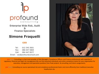 Simone Fraquelli
CEO
Tel: 012 345 3601
Fax: 086 547 5869
Cell: 084 447 0077
Email: ceo@profoundconsult.com
proFound	Consul'ng	is	a	fast-track	provider	of	Risk	Managers,	Compliance	Oﬃcers	and	Finance	professionals	with	exper'se	in		
regulatory,	ﬁnancial	and	legal	risk	management.We	can	ﬁnd	seasoned	individuals	and	en're	compliance	teams	for	your	organisa'on	for	
execu've,	management	and	specialists	posi'ons,Twin	Peak	projects		&	consul'ng,	and	interm	assignments.	
	
proFound	Consul'ng	can	source	specialised	risk	and	compliance	professionals	faster	and	more	eﬃciently	than	tradi'onal	execu've	
headhunters	do.	
Enterprise Wide Risk, Audit
&
Finance Specialists
 