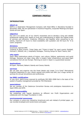 COMPANY PROFILE


INTRODUCTION

about us
E&TB is a Destination Management Company with Head Office in Barcelona founded in
November 2000. We are specialized in Incentive Programs, Corporate Meetings and Sport
Events all over Spain.

objective
Our aim is to satisfy any of our client’s necessities and to develop a long and reliable
professional relation-ship, based on trust and understanding to obtain the highest levels
of services and efficiency. Creativity, Efficiency and Rapidity when answering to our
clients, maximum 24 hours to check availability with quotation and 48 hours for “à la
Carte” programs.

divisions
Incentives: Spanish DMC
Ticketing & Sport Events: Ticket Sales and “Ticket & Hotel” for sport events (football,
Formula 1, MotoGP, etc.), Hospitality Packages, Training Camps for Sport Teams, Golf.

why spain
Spain offers destinations plenty of history, own culture, folklore, gastronomy and world
heritage. Moreover all major cities offer a modern hotel infrastructure and good flight
connections from all over Europe. Planning an event in Spain is a guaranteed success!

destinations
All Spain. Mainland, Balearic Islands and Canary Islands.

services
We can plan and organize into the finest details and create “à la Carte” Motivational
Programs depending on your clients request and profile and offer you a large variety of
services for annual conventions and conferences.

iso 9001 certification
In July 2012, E&TB Group received its certificate ISO 9001:2008 that is the basis of the
system of quality management provided by TÜV Rheinland.

associations
We are member of the Catalunya Convention Bureau and prestigious Associations as
Spain DMCs and SITE.

social responsablity
We collaborate with regular donations to different non Profit Organizations and
collaborate with the Sager Foundation in USA.

environmental awareness
Our company is using only interactive broschures and usb instead of printed paper, we
use recicled envelopes and recicle toners and paper.




      Rambla Catalunya 116 6º 2ª, 08008 Barcelona · T.0034 93 2385440 · F.0034 93 2386532 · valeska@eatb.es
                                      Please visit our website at www.eatb.es
 