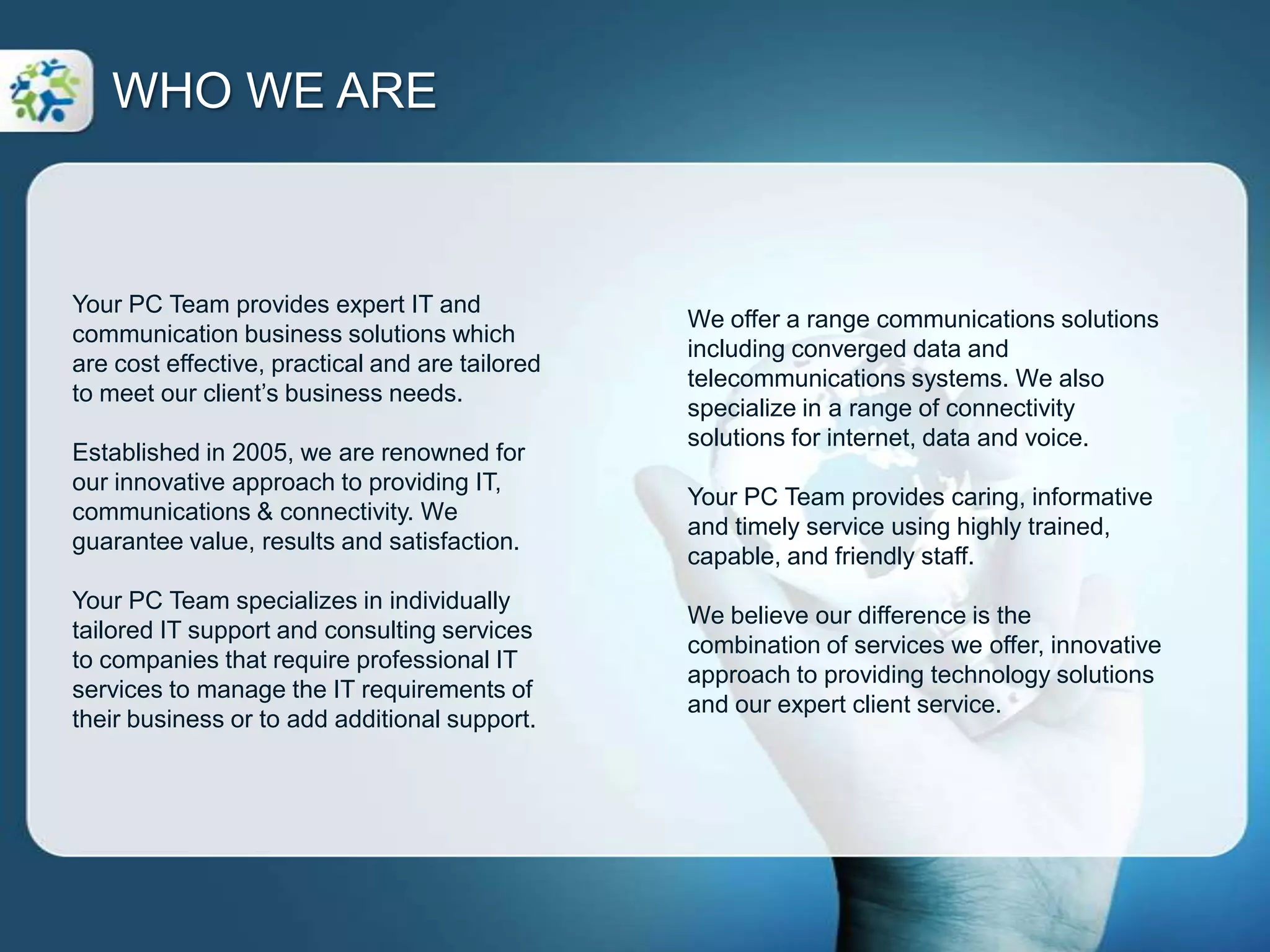 Your PC Team provides expert IT and communication business solutions which are cost effective, practical and are tailored to meet our client’s business needs.Established in 2005, we are renowned for our innovative approach to providing IT, communications & connectivity. We guarantee value, results and satisfaction.Your PC Team specializes in individually tailored IT support and consulting services to companies that require professional IT services to manage the IT requirements of their business or to add additional support.WHO WE AREWe offer a range communications solutions including converged data and telecommunications systems. We also specialize in a range of connectivity solutions for internet, data and voice.Your PC Team provides caring, informative and timely service using highly trained, capable, and friendly staff.We believe our difference is the combination of services we offer, innovative approach to providing technology solutions and our expert client service.