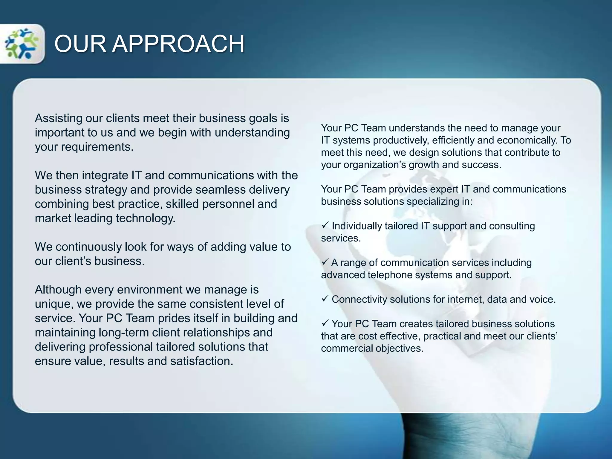 Assisting our clients meet their business goals is important to us and we begin with understanding your requirements.We then integrate IT and communications with the business strategy and provide seamless delivery combining best practice, skilled personnel and market leading technology.We continuously look for ways of adding value to our client’s business.Although every environment we manage is unique, we provide the same consistent level of service. Your PC Team prides itself in building and maintaining long-term client relationships and delivering professional tailored solutions that ensure value, results and satisfaction.OUR APPROACHYour PC Team understands the need to manage your IT systems productively, efficiently and economically. To meet this need, we design solutions that contribute to your organization’s growth and success. Your PC Team provides expert IT and communications business solutions specializing in: Individually tailored IT support and consulting services.