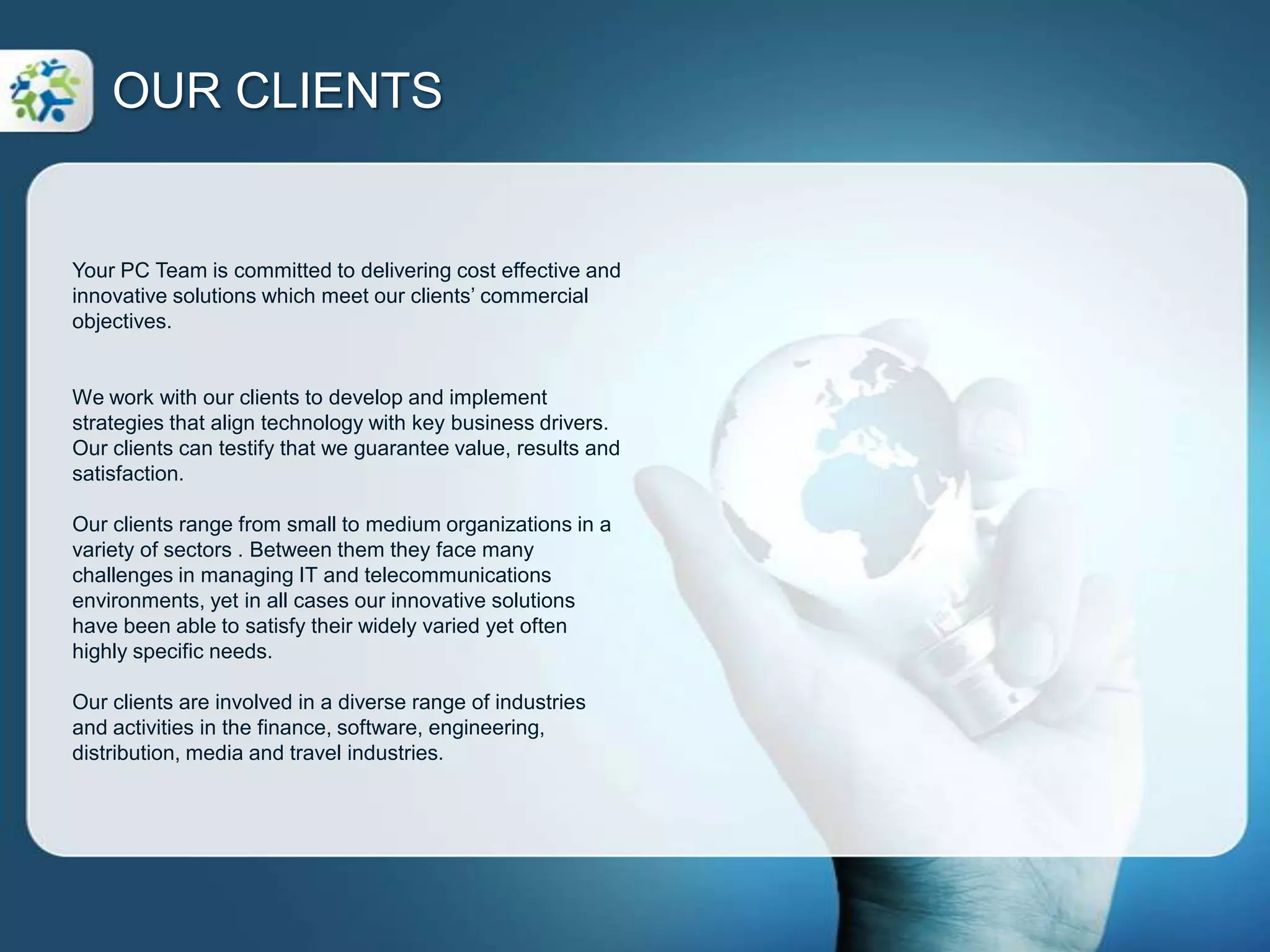  Your PC Team creates tailored business solutions that are cost effective, practical and meet our clients’ commercial objectives.Your PC Team understands the need to manage your IT systems productively, efficiently and economically. To meet this need, we design solutions that contribute to your organization’s growth and success. Your PC Team provides expert IT and communications business solutions specializing in: Individually tailored IT support and consulting services. A range of communication services including advanced telephone systems and support. Connectivity solutions for internet, data and voice. Your PC Team creates tailored business solutions that are cost effective, practical and meet our clients’ commercial objectives.SERVICE & SOLUTIONSIT Services & SupportYour PC Teams’ IT services and support allow you to focus on your core business goals while we manage the IT environment in an efficient and cost effective way. Each IT services and support solution is uniquely designed to optimize our clients’ operating environment which improves productivity while minimizing costs.Communication – VoiceCost effective and time efficient communication systems are no longer just for large organizations. Your PC Team offers an innovate approach to solving communications issues for our SME clients. Our communication services include exciting new applications and capabilities which are affordable, offer a compelling return on investment and are easily tailored to an organizations requirements.Connectivity – Internet & VoiceWe understand that having access to high quality connectivity solutions is essential for your business, especially for SME’s. Reliable and robust internet and voice networks improve your productivity and connection with your customers.