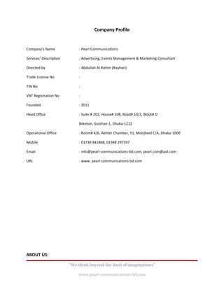 Company Profile


Company’s Name               : Pearl Communications

Services’ Description        : Advertising, Events Management & Marketing Consultant

Directed by                  : Abdullah Al Rahim (Rayhan)

Trade License No             :

TIN No                       :

VAT Registration No          :

Founded                      : 2011

Head Office                  : Suite # 202, House# 108, Road# 10/2, Block# D

                             Niketon, Gulshan-1, Dhaka-1212

Operational Office           : Room# 4/6, Akhter Chamber, 51, Motijheel C/A, Dhaka-1000

Mobile                       : 01730 441868, 01948 297397

Email                        : info@pearl-communications-bd.com, pearl.com@aol.com

URL                          : www. pearl-communications-bd.com




ABOUT US:

                        “We think beyond the limit of imaginations”

                            www.pearl-communications-bd.com
 