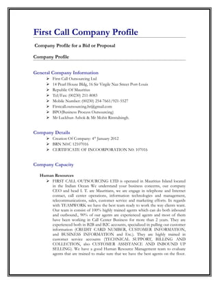 First Call Company Profile
Company Profile for a Bid or Proposal
Company Profile
General Company Information









First Call Outsourcing Ltd
14 Pearl House Bldg, 16 Sir Virgile Naz Street Port-Louis
Republic Of Mauritius
Tel/Fax: (00230) 211-8083
Mobile Number: (00230) 254-7661/921-5527
Firstcall.outsourcing.hr@gmail.com
BPO(Business Process Outsourcing)
Mr Luckhun Ashok & Mr Mohit Rinstalsingh.

Company Details
 Creation Of Company: 4th January 2012
 BRN N0:C 12107016
 CERTIFICATE OF INCOORPORATION N0: 107016

Company Capacity
Human Resources
 FIRST CALL OUTSOURCING LTD is operated in Mauritius Island located
in the Indian Ocean We understand your business concerns, our company
CEO and head I. T. are Mauritians, we are engage in telephone and Internet
contact, call center operations, information technologies and management,
telecommunications, sales, customer service and marketing efforts. In regards
with TEAMWORK we have the best team ready to work the way clients want.
Our team is consist of 100% highly trained agents which can do both inbound
and outbound., 90% of our agents are experienced agents and most of them
have been working in Call Center Business for more than 2 years. They are
experienced both in B2B and B2C accounts, specialized in pulling out customer
information (CREDIT CARD NUMBER, CUSTOMER INFORMATION,
and BUSINESS INFORMATION and Etc.). They are highly trained in
customer service accounts (TECHNICAL SUPPORT, BILLING AND
COLLECTION, also CUSTOMER ASSISTANCE AND INBOUND UP
SELLING). We have a good Human Resource Management team to evaluate
agents that are trained to make sure that we have the best agents on the floor.

 