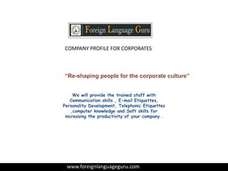COMPANY PROFILE FOR CORPORATES
“Re-shaping people for the corporate culture’’
www.foreignlanguageguru.com
We will provide the trained staff with
Communication skills , E-mail Etiquettes,
Personality Development, Telephonic Etiquettes
,computer knowledge and Soft skills for
increasing the productivity of your company .
 