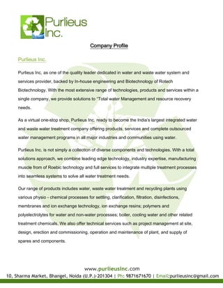 Company Profile
Purlieus Inc.
Purlieus Inc. as one of the quality leader dedicated in water and waste water system and
services provider, backed by In-house engineering and Biotechnology of Rotech
Biotechnology. With the most extensive range of technologies, products and services within a
single company, we provide solutions to “Total water Management and resource recovery
needs.
As a virtual one-stop shop, Purlieus Inc. ready to become the India’s largest integrated water
and waste water treatment company offering products, services and complete outsourced
water management programs in all major industries and communities using water.
Purlieus Inc. is not simply a collection of diverse components and technologies. With a total
solutions approach, we combine leading edge technology, industry expertise, manufacturing
muscle from of Roebic technology and full services to integrate multiple treatment processes
into seamless systems to solve all water treatment needs.
Our range of products includes water, waste water treatment and recycling plants using
various physio - chemical processes for settling, clarification, filtration, disinfections,
membranes and ion exchange technology, ion exchange resins; polymers and
polyelectrolytes for water and non-water processes; boiler, cooling water and other related
treatment chemicals. We also offer technical services such as project management at site,
design, erection and commissioning, operation and maintenance of plant, and supply of
spares and components.
 