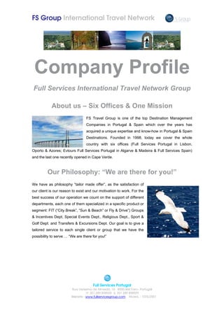 FS Group International Travel Network




 Company Profile
Full Services International Travel Network Group

            About us – Six Offices & One Mission
                                 FS Travel Group is one of the top Destination Management
                                 Companies in Portugal & Spain which over the years has
                                 acquired a unique expertise and know-how in Portugal & Spain
                                 Destinations. Founded in 1998, today we cover the whole
                                 country with six offices (Full Services Portugal in Lisbon,
Oporto & Azores; Evtours Full Services Portugal in Algarve & Madeira & Full Services Spain)
and the last one recently opened in Cape Verde.



         Our Philosophy: “We are there for you!”
We have as philosophy “tailor made offer”, as the satisfaction of
our client is our reason to exist and our motivation to work. For the
best success of our operation we count on the support of different
departments, each one of them specialized in a specific product or
segment: FIT (“City Break”, “Sun & Beach” or Fly & Drive”) Groups
& Incentives Dept, Special Events Dept., Religious Dept., Sport &
Golf Dept. and Transfers & Excursions Dept. Our goal is to give a
tailored service to each single client or group that we have the
possibility to serve … “We are there for you!”




                                      Full Services Portugal
                        Rua Verissimo de Almeida, 16 8000-444 Faro– Portugal
                                    351 289 898920     351 289 898929
                        Website : www.fullservicesgroup.com Alvará. : 1076/2001
 