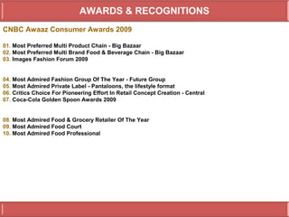 AWARDS & RECOGNITIONS
CNBC Awaaz Consumer Awards 2009

01. Most Preferred Multi Product Chain - Big Bazaar
02. Most Preferred Multi Brand Food & Beverage Chain - Big Bazaar
03. Images Fashion Forum 2009


04. Most Admired Fashion Group Of The Year - Future Group
05. Most Admired Private Label - Pantaloons, the lifestyle format
06. Critics Choice For Pioneering Effort In Retail Concept Creation - Central
07. Coca-Cola Golden Spoon Awards 2009


08. Most Admired Food & Grocery Retailer Of The Year
09. Most Admired Food Court
10. Most Admired Food Professional
 