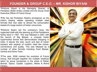 FOUNDER & GROUP C.E.O. – MR. KISHOR BIYANI
Kishore Biyani is the Managing Director of
Pantaloon Retail (India) Limited and the Group Chief
Executive Officer of Future Group.

He has led Pantaloon Retail’s emergence as the
India’s leading retailer operating multiple retail
formats that now cater to almost the consumption
basket of a large section of Indian consumers.

Kishore Biyani led the company’s foray into
organized retail with the opening up of the Pantaloons
family store in 1997. This was followed in 2001 with
the launch of Big Bazaar, a uniquely Indian
hypermarket format that democratized shopping in
India. It blends the look, touch and feel of Indian
bazaars with aspects of modern retail like choice,
convenience and quality. This was followed by a
number of other formats including Food Bazaar,
Central and Home Town.

The year, 2006 marked the evolution of Future
Group, that brought together the multiple initiatives
taken by group companies in the areas of Retail,
Brands, Space, Capital, Logistics, Media & Brand
Factory.
 