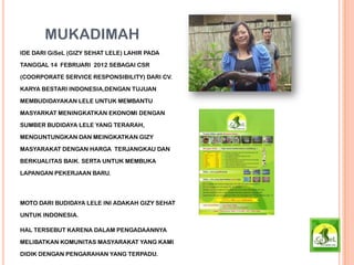 MUKADIMAH
IDE DARI GiSeL (GIZY SEHAT LELE) LAHIR PADA
TANGGAL 14 FEBRUARI 2012 SEBAGAI CSR
(COORPORATE SERVICE RESPONSIBILITY) DARI CV.
KARYA BESTARI INDONESIA,DENGAN TUJUAN
MEMBUDIDAYAKAN LELE UNTUK MEMBANTU
MASYARKAT MENINGKATKAN EKONOMI DENGAN
SUMBER BUDIDAYA LELE YANG TERARAH,
MENGUNTUNGKAN DAN MEINGKATKAN GIZY
MASYARAKAT DENGAN HARGA TERJANGKAU DAN
BERKUALITAS BAIK. SERTA UNTUK MEMBUKA
LAPANGAN PEKERJAAN BARU.
MOTO DARI BUDIDAYA LELE INI ADAKAH GIZY SEHAT
UNTUK INDONESIA.
HAL TERSEBUT KARENA DALAM PENGADAANNYA
MELIBATKAN KOMUNITAS MASYARAKAT YANG KAMI
DIDIK DENGAN PENGARAHAN YANG TERPADU.
 