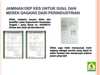JAMINAN DEP KES UNTUK GISEL DAN
MEREK DAGANG DARI PERINDUSTRIAN
GiSeL terjamin secara klinis dan
terdaftar pada Department Kesehatan
Tingkat I Jawa Barat no. 442/56/74-
Dinkes dan telah uji laboratorium
GiSeL juga telah mempunyai merk
dagang sebagai produk yang dapat di
sebar luaskan dan mempunyai potensi
pasar yang baik
 
