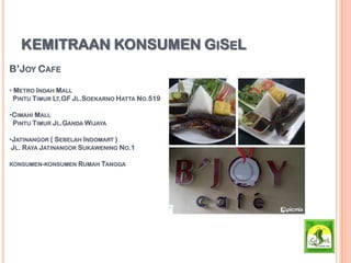 KEMITRAAN KONSUMEN GISEL
B’JOY CAFE
• METRO INDAH MALL
PINTU TIMUR LT.GF JL.SOEKARNO HATTA NO.519
•CIMAHI MALL
PINTU TIMUR JL.GANDA WIJAYA
•JATINANGOR ( SEBELAH INDOMART )
JL. RAYA JATINANGOR SUKAWENING NO.1
KONSUMEN-KONSUMEN RUMAH TANGGA
 
