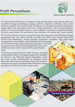 Profil Perusahaan
GONWANA PERSADA RESOURCES
PT.Gonwana Prasada Resources selalu berusaha menangani
setiap pekerjaan dengan bersungguh-sungguh dan menghasil-
kan keluaran yang lebih baik dengan mengerahkan sumber
daya yang tersedia. Kebijaksanaan ini merupakan prinsip
dasar bagi seluruh personil perusahaan kami dan menjadi pe-
doman para karyawan perusahaan dalam bekerjasama dengan
perusahaan-perusahaan baik lokal maupun asing
PT. Gonwana Prasada Resources mempunyai tenaga ahli yang profesional di bidangnya dengan
pengalaman kerja yang cukup memadai, terutama yang sudah bekerja dengan badan-badan
nasional dan internasional. Dengan demikian kemampuan perusahaan yang tinggi sangat
dimungkinkan karena dedikasi yang ditunjukkan oleh tenag-tenaga
profesional dan tenaga-tenaga pendukung yang dinamis, memiliki
pengalaman kerja yang luas dan berpengalaman dalam peng-
ambilan keputusan untuk mencapai hasil yang berkualitas
tinggi.
PT. Gonwana Prasada Resources merupakan salah satu perusahaan yang bergerak dalam jasa
konsultansi bidang pertambangan, geologi, geofisika, eksplorasi sumberdaya alam, sistem
informasi geografis dan konstruksi sipil. Perusahaan ini merupakan perusahaan komanditer
dengan skala usaha yang tidak terlalu besar. Dengan berjalannya waktu dan perkembangan
zaman, PT.Gonwana Prasada Resources akan melakukan metamorfosa menjadi perusahaan
konsultan yang mandiri dan professional serta didukung oleh sumber daya yang memadai.
 
