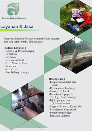 GONWANA PERSADA RESOURCES
Layanan & Jasa
Gonwana Persada Resources memberikan layanan
dan jasa yang terbaik, diantaranya :
Bidang Layanan :
-Geologi & Pertambangan
-Geoteknik
-Geofisika
-Konstruksi Sipil
-Civil Material Plant
-Pemetaan
-Arsitektur
-Dan Bidang Lainnya
Bidang Jasa :
-Eksplorasi Mineral dan
Batuan
-Perencanaan Tambang
-Survey Geolistrik
-Pemetaan Topografi,
Geologi, dan Hidrologi
-Uji Lapangan dan
Uji Laboratorium
-Supplier Material Konstruksi
-Manajemen Konstruksi
-Pengawasan Project
-Dan Jasa Lainnya
 