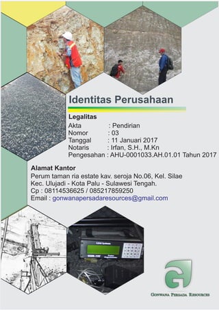 GONWANA PERSADA RESOURCES
Identitas Perusahaan
Alamat Kantor
Perum taman ria estate kav. seroja No.06, Kel. Silae
Kec. Ulujadi - Kota Palu - Sulawesi Tengah.
Cp : 08114536625 / 085217859250
Email : gonwanapersadaresources@gmail.com
Legalitas
Akta : Pendirian
Nomor : 03
Tanggal : 11 Januari 2017
Notaris : Irfan, S.H., M.Kn
Pengesahan : AHU-0001033.AH.01.01 Tahun 2017
 
