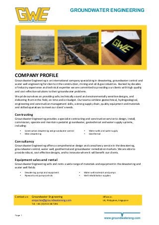 Page 1
GROUNDWATER ENGINEERING
	
  
	
  
	
  
	
  
	
  
	
  
	
  
	
  
	
  
COMPANY	
  PROFILE	
  
Groundwater	
  Engineering	
  is	
  an	
  international	
  company	
  specializing	
  in	
  dewatering,	
  groundwater	
  control	
  and	
  
water	
  well	
  engineering	
  for	
  clients	
  in	
  the	
  construction,	
  mining	
  and	
  oil	
  &	
  gas	
  industries.	
  	
  Backed	
  by	
  decades	
  
of	
  industry	
  experience	
  and	
  technical	
  expertise	
  we	
  are	
  committed	
  to	
  providing	
  our	
  clients	
  with	
  high	
  quality	
  
and	
  cost-­‐effective	
  solutions	
  to	
  their	
  groundwater	
  problems.	
  	
  	
  
We	
  pride	
  ourselves	
  on	
  providing	
  safe,	
  technically	
  sound	
  and	
  environmentally	
  sensitive	
  designs,	
  and	
  
delivering	
  them	
  in	
  the	
  field,	
  on	
  time	
  and	
  on	
  budget.	
  Our	
  teams	
  combine	
  geotechnical,	
  hydrogeological,	
  
engineering	
  and	
  construction	
  management	
  skills,	
  a	
  strong	
  supply	
  chain,	
  quality	
  equipment	
  and	
  materials	
  
and	
  skilled	
  operatives	
  to	
  meet	
  our	
  client’s	
  needs.	
  	
  
Contracting	
  
Groundwater	
  Engineering	
  provides	
  a	
  specialist	
  contracting	
  and	
  construction	
  service	
  to	
  design,	
  install,	
  
commission,	
  operate	
  and	
  maintain	
  specialist	
  groundwater,	
  geotechnical	
  and	
  water	
  supply	
  systems,	
  
including:	
  
• Construction	
  dewatering	
  and	
  groundwater	
  control	
   • Water	
  wells	
  and	
  water	
  supply	
  
• Mine	
  dewatering	
   • Geothermal	
  
Consultancy	
  
Groundwater	
  Engineering	
  offers	
  a	
  comprehensive	
  design	
  and	
  consultancy	
  service	
  in	
  the	
  dewatering,	
  	
  
groundwater	
  control,	
  water	
  well,	
  geothermal	
  and	
  groundwater	
  remediation	
  markets.	
  We	
  are	
  able	
  to	
  
provide	
  robust,	
  cost	
  effective	
  designs,	
  and	
  to	
  innovate	
  where	
  it	
  will	
  benefit	
  our	
  clients.	
  
Equipment	
  sales	
  and	
  rental	
  
Groundwater	
  Engineering	
  sells	
  and	
  rents	
  a	
  wide	
  range	
  of	
  materials	
  and	
  equipment	
  in	
  the	
  dewatering	
  and	
  
water	
  well	
  fields:	
  
• Dewatering	
  pumps	
  and	
  equipment	
   • Water	
  well	
  materials	
  and	
  pumps	
  
• Pipework	
  and	
  pump	
  controls	
  
	
  
	
  
	
  
	
  
	
  
	
  
• Well	
  rehabilitation	
  supplies	
  
Contact	
  us:	
  
	
  
Groundwater	
  Engineering	
  	
   Offices	
  in:	
  
enquiries@groundwatereng.com	
   UK,	
  Philippines,	
  Singapore	
  
Tel:	
  +44	
  (0)1924	
  847296	
  
 
