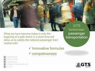 GTS
tomorrow:
passenger
transportation
What we have become today is only the
begining of a path which in a short time will
allow us to satisfy the national passenger train
market with:
 Innovative formulas
 competiveness
WHO WE ARE
INTERMODAL
PRODUCTS AND SERVICES
STRENGTHS
B A C K
 