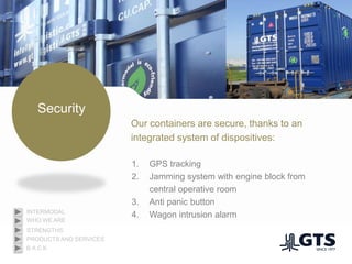 Security
Our containers are secure, thanks to an
integrated system of dispositives:
1. GPS tracking
2. Jamming system with engine block from
central operative room
3. Anti panic button
4. Wagon intrusion alarm
WHO WE ARE
INTERMODAL
PRODUCTS AND SERVICES
STRENGTHS
B A C K
 