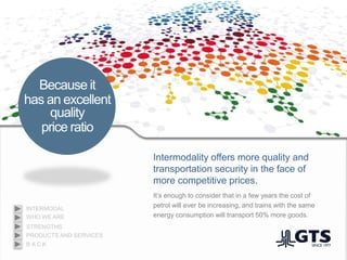 Intermodality offers more quality and
transportation security in the face of
more competitive prices.
Because it
has an excellent
quality
price ratio
It’s enough to consider that in a few years the cost of
petrol will ever be increasing, and trains with the same
energy consumption will transport 50% more goods.WHO WE ARE
INTERMODAL
PRODUCTS AND SERVICES
STRENGTHS
B A C K
 
