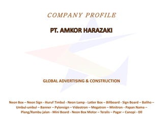 COMPANY PROFI LE
GLOBAL ADVERTISING & CONSTRUCTION
Neon Box – Neon Sign - Huruf Timbul - Neon Lamp - Latter Box – Billboard - Sign Board – Baliho –
Umbul-umbul – Banner – Pylonsign – Videotron – Megatron – Minitron - Papan Nama –
Plang/Rambu jalan - Mini Board - Neon Box Motor – Teralis – Pagar – Canopi - Dll
 