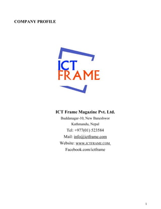 COMPANY PROFILE
ICT Frame Magazine Pvt. Ltd.
Buddanagar-10, New Baneshwor
Kathmandu, Nepal
Tel: +977(01) 523584
Mail: info@ictframe.com
Website: www.ICTFRAME.COM
Facebook.com/ictframe
1
 