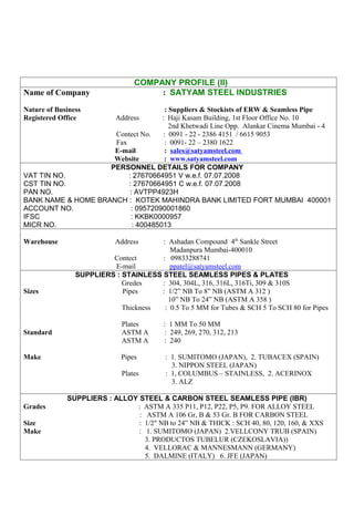 COMPANY PROFILE (II)
Name of Company                       : SATYAM STEEL INDUSTRIES

Nature of Business                    : Suppliers & Stockists of ERW & Seamless Pipe
Registered Office    Address        : Haji Kasam Building, 1st Floor Office No. 10
                                        2nd Khetwadi Line Opp. Alankar Cinema Mumbai - 4
                     Contect No.     : 0091 - 22 - 2386 4151 / 6615 9053
                     Fax              : 0091- 22 – 2380 1622
                     E-mail          : sales@satyamsteel.com
                     Website         : www.satyamsteel.com
                    PERSONNEL DETAILS FOR COMPANY
VAT TIN NO.              : 27670664951 V w.e.f. 07.07.2008
CST TIN NO.              : 27670664951 C w.e.f. 07.07.2008
PAN NO.                   : AVTPP4923H
BANK NAME & HOME BRANCH : KOTEK MAHINDRA BANK LIMITED FORT MUMBAI 400001
ACCOUNT NO.               : 09572090001860
IFSC                      : KKBK0000957
MICR NO.                   : 400485013

Warehouse                  Address    : Ashadan Compound 4th Sankle Street
                                         Madanpura Mumbai-400010
                         Contect      : 09833288741
                         E-mail          ppatel@satyamsteel.com
                SUPPLIERS : STAINLESS STEEL SEAMLESS PIPES & PLATES
                            Gredes    : 304, 304L, 316, 316L, 316Ti, 309 & 310S
Sizes                       Pipes     : 1/2” NB To 8” NB (ASTM A 312 )
                                        10” NB To 24” NB (ASTM A 358 )
                            Thickness  : 0.5 To 5 MM for Tubes & SCH 5 To SCH 80 for Pipes

                             Plates      : 1 MM To 50 MM
Standard                     ASTM A      : 249, 269, 270, 312, 213
                             ASTM A      : 240

Make                         Pipes        : 1. SUMITOMO (JAPAN), 2. TUBACEX (SPAIN)
                                            3. NIPPON STEEL (JAPAN)
                             Plates       : 1, COLUMBUS – STAINLESS, 2. ACERINOX
                                            3. ALZ

             SUPPLIERS : ALLOY STEEL & CARBON STEEL SEAMLESS PIPE (IBR)
Grades                        : ASTM A 335 P11, P12, P22, P5, P9. FOR ALLOY STEEL
                               : ASTM A 106 Gr, B & 53 Gr. B FOR CARBON STEEL
Size                           : 1/2" NB to 24” NB & THICK : SCH 40, 80, 120, 160, & XXS
Make                           : 1. SUMITOMO (JAPAN) 2.VELLCONY TRUB (SPAIN)
                                 3. PRODUCTOS TUBELUR (CZEKOSLAVIA))
                                 4. VELLORAC & MANNESMANN (GERMANY)
                                 5. DALMINE (ITALY) 6. JFE (JAPAN)
 