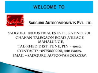 Sadguru Industrial Estate, Gat No. 201,
Chakan Talegaon Road ,Village
Mahalunge,
Tal-Khed Dist. Pune, Pin - 410 501
Contacts –8975860200, 9881254185.
Email – sadguru.auto@yahoo.com
 