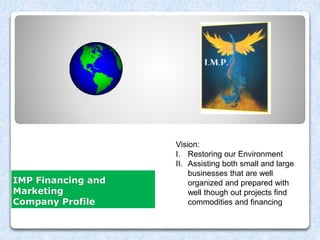 IMP Financing and
Marketing
Company Profile
Brenda
Business Model
Vision:
I. Restoring our Environment
II. Assisting both small and large
businesses that are well
organized and prepared with
well though out projects find
commodities and financing
 