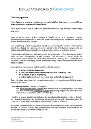 Intelligent Monitoring & Prognostics GmbH
Weinbergweg 23 info@imprognostics.com
06120 Halle (Saale) www.imprognostics.com
Company profile:
What if you were able to forecast damage events long before they occur, or you would know
when maintenance should really be performed?
What if you would be able to control and monitor maintenance cost, downtime and inventory
long-term?
INDALYZ MONITORING & PROGNOSTICS (IM&P) GmbH is a software company
implementing innovative and customized predictive maintenance software for industrial
plants, machineries and vehicles.
Our forecasting software product is based on an intelligently combined self-learning
algorithms. Based on historic and current sensor data of individual components our
software predicts future signs of wear and damaging events of technical assets.
Our data-driven forecasting technology uses the advantages of fleet learning as well as
individual component-related detailed analysis. The information obtained about the
future asset status allows an optimized maintenance planning and contributes to a
reduction of severe damaging events and consequently a reduction in maintenance and
operating costs.
Our predictive maintenance software solution contributes to:
• a minimization of downtimes
• a sustainable reduction of maintenance and operating costs
• an increase of plant availability
• a further optimization of personnel and material management
Taken all advantages together, companies are able to increase their profitability as well
as competitiveness.
Our software product consists of two parts:
the multifunctional core software that handles the actual prognostic calculation
and the customized peripheral software processing engineering know-how and
manufacturer-specific as well as location data.
Handling of sensor-based input data and the calculation of prediction results is done by
an integrated database. Our customers can access all relevant information about the
current and future asset status via a user-oriented graphical interface.
The Predictive Maintenance Software Solution and the algorithms used here are based
on Prof. Dr. Michael Schulz's long-term research work and has been made ready for the
market as well as successfully tested already.
 