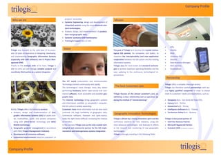 Company Profile


                                                             projects’ necessities;
     Who we are                                                                                                      Mission
                                                           Systems Engineering, design and development of
                                                             integrated systems using the most advanced stan-
                                                             dard technologies;
                                                           Analysis, design, and implementation of geodata-
                                                             base and geographic data;
                                                           Systems’ assistance and maintenance;
                                                           Training & Support also on-site.


                                                                                                                                                                                      GPS;
 Trilogis was founded on the solid base of its associ-
                                                           Vision                                                    The goal of Trilogis is to become the trusted techno-            Mobile;
 ates 20 years of experience in designing, developing,                                                               logical GIS partner, for companies and bodies, to                RFiD;
 and implementing Geographic information Systems                                                                     maximize the interoperability and inter-application              Ubiqitous GIS;
 (especially with ESRI software) and in Project Man-                                                                 cooperation between the GIS system and the existing              WebGIS;
 agement (PM).                                                                                                       information systems.                                             Data Resource Manager;
 Thanks to the multiple skills of its team, Trilogis is                                                              Trilogis uses the most known and standard technolo-              Web Services;
 able to carry out and manage complex projects and                                                                   gies to achieve maximum operating flexibility and the            Geodatabase.
 coordinate third parties as a system integrator.                                                                    easy updating to the continuous technological im-
 .                                                                                                                   provements.
                                                                                                                                                                                    Partnership
                                                          The ICT world (Information and Communication
                                                          Technology) evolves continuously and rapidly.                                                                         Trilogis offers a complex, thorough service.
                                                          The technological scene changes every day: better
                                                                                                                       The best Customers care                                  Trilogis has therefore started partnerships with sev-
                                                          performing hardware, better open-source and com-                                                                      eral highly qualified companies in order to always
                                                          mercial software, more accessible and available geo-       Trilogis focuses on the utmost customer’s care, es-        meet its customers’ needs and expectations, such as:
                                                          graphic data .                                             tablishing a close relationship and co-operation ap-
                                                          The Internet technology brings geographic systems          plying the method of “shared planning”.                     Datapiano S.r.l. - San Donà del Piave (VE);
                                                          and information available to everybody’s computer:                                                                     Factory S.r.l. - Torino;
                                                          the GIS culture is widely expanding.                                                                                   Geoservice S.r.l. - Fermo;
 Briefly, Trilogis offers the following services:         Customers have more information but are also more                                                                      Intelligence Software S.r.l. - Treviso;
  Analysis, design and implementation of Geo-            confused: the large availability of geographic data,                                                                   Territorium Online S.r.l. - Bolzano;
                                                                                                                     Geographic Innovation Technologies
     graphic Information Systems (GIS) for public bod-    commercial software, freeware and open-source,
     ies, multiutilities, public and private companies    make the right choice difficult, increasing the chances    Trilogis is driven by a strong innovative spirit and the   Trilogis is also proud partner of:
     using both Client-Server technology and WEB/         of mistakes.                                               continuous research for new solutions, using the            Intermec Honours Partner;
     Mobile technology;                                   In this scenario Trilogis acts as the only trusted tech-   most advanced technologies and dedicate its efforts         Microsoft Registered Partner;
  Geographic projects’ management in accordance          nological and commercial partner for the GIS imple-        to the research and monitoring of new geographic            Autodesk ADN (certification in progress)
     with PMI ( Project Management Institute);            mentation and heterogeneous systems integration.           technologies.
  Development of customize software;                                                                                Trilogis is strongly investing in the following fields:
  Customized environments based on customers’ or




Company Profile
 