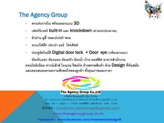 - ตกแต่งภายใน พร้อมออกแบบ 3D
- เฟอร์นิเจอร์ built-in และ knockdown (ตามงบประมาณ)
- ผ้าม่าน มูลี่ วอลเปเปอร์ พรม
- ระบบไฟฟ้ า ประปา แอร์ โทรศัพท์
- ประตูอัตโนมัติ Digital door lock + Door eye (กล้องตาแมว)
ห้องรับแขก ห้องนอน ห้องครัว ห้องน้า บ้าน ออฟฟิศ อาคารสานักงาน
คอนโดมิเนียม ทาวน์เฮ้าส์ โรงแรม รีสอร์ท ห้างสรรพสินค้า ด้วย Design ที่ทันสมัย
และตอบสนองตามความพึงพอใจของลูกค้า ทั้งคุณภาพและราคา
The Agency Group
 