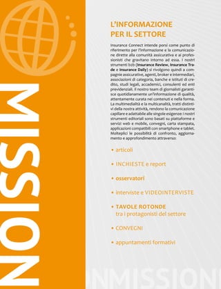 MISSIONMISSIONM
MISSION L’INFORMAZIONE
PER IL SETTORE
Insurance Connect intende porsi come punto di
riferimento per l’informazione e la comunicazio-
ne dirette alla comunità assicurativa e ai profes-
sionisti che gravitano intorno ad essa. I nostri
strumenti b2b (Insurance Review, Insurance Tra-
de e Insurance Daily) si rivolgono quindi a com-
pagnie assicurative, agenti, broker e intermediari,
associazioni di categoria, banche e istituti di cre-
dito, studi legali, accademici, consulenti ed enti
previdenziali. Il nostro team di giornalisti garanti-
sce quotidianamente un’informazione di qualità,
attentamente curata nei contenuti e nella forma.
La multimedialità e la multicanalità, tratti distinti-
vi della nostra attività, rendono la comunicazione
capillare e adattabile alle singole esigenze: i nostri
strumenti editoriali sono basati su piattaforme e
servizi web e mobile, convegni, carta stampata,
applicazioni compatibili con smartphone e tablet.
Molteplici le possibilità di confronto, aggiorna-
mento e approfondimento attraverso:
• articoli
• INCHIESTE e report
• osservatori
• interviste e VIDEOINTERVISTE
• TAVOLE ROTONDE
tra i protagonisti del settore
• CONVEGNI
• appuntamenti formativi
 