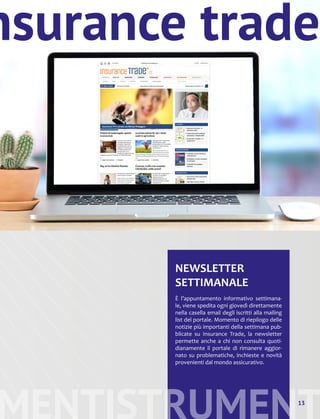 MENTISTRUMENT
NEWSLETTER
SETTIMANALE
È l’appuntamento informativo settimana-
le, viene spedita ogni giovedì direttamente
nella casella email degli iscritti alla mailing
list del portale. Momento di riepilogo delle
notizie più importanti della settimana pub-
blicate su Insurance Trade, la newsletter
permette anche a chi non consulta quoti-
dianamente il portale di rimanere aggior-
nato su problematiche, inchieste e novità
provenienti dal mondo assicurativo.
13
nsurance trade
 