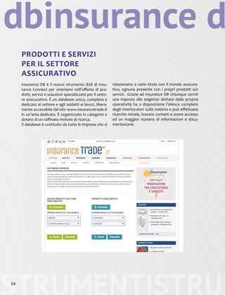 STRUMENTI14
PRODOTTI E SERVIZI
PER IL SETTORE
ASSICURATIVO
Insurance DB è il nuovo strumento B2B di Insu-
rance Connect per orientarsi nell’offerta di pro-
dotti, servizi e soluzioni specializzate per il setto-
re assicurativo. È un database unico, completo e
dedicato al settore e agli addetti ai lavori, libera-
mente accessibile dal sito www.insurancetrade.it
in un’area dedicata. È organizzato in categorie e
dotato di un raffinato motore di ricerca.
Il database è costituito da tutte le imprese che si
STRUM
insurance ddb
relazionano a vario titolo con il mondo assicura-
tivo, ognuna presente con i propri prodotti e/o
servizi. Grazie ad Insurance DB chiunque cerchi
una risposta alle esigenze dettate dalla propria
operatività ha a disposizione l’elenco completo
degli interlocutori sulla materia e può effettuare
ricerche mirate, trovare contatti e avere accesso
ad un maggior numero di informazioni e docu-
mentazione.
 