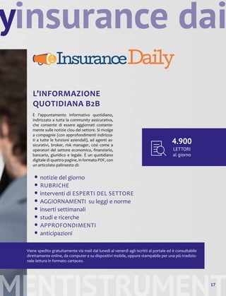 y
MENTISTRUMENT17
insurance dai
L’INFORMAZIONE
QUOTIDIANA B2B
È l’appuntamento informativo quotidiano,
indirizzato a tutta la community assicurativa,
che consente di essere aggiornati costante-
mente sulle notizie clou del settore. Si rivolge
a compagnie (con approfondimenti indirizza-
ti a tutte le funzioni aziendali), ad agenti as-
sicurativi, broker, risk manager, così come a
operatori del settore economico, finanziario,
bancario, giuridico e legale. È un quotidiano
digitale di quattro pagine, in formato PDF, con
un articolato palinsesto di:
• notizie del giorno
• RUBRICHE
• interventi di ESPERTI DEL SETTORE
• AGGIORNAMENTI su leggi e norme
• inserti settimanali
• studi e ricerche
• APPROFONDIMENTI
• anticipazioni
Viene spedito gratuitamente via mail dal lunedì al venerdì agli iscritti al portale ed è consultabile
direttamente online, da computer e su dispositivi mobile, oppure stampabile per una più tradizio-
nale lettura in formato cartaceo.
4.900
LETTORI
al giorno
 