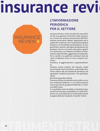 STRUMENTI18
insurance revie
L’INFORMAZIONE
PERIODICA
PER IL SETTORE
Insurance Review, rivista mensile b2b nata all’ini-
zio del 2013, giovane e innovativa nella concezio-
ne, è ormai una certezza nel panorama dell’infor-
mazione assicurativa italiana. Apprezzata per la
qualità dei contenuti e per l’impostazione grafica
dinamica e di immediata interpretazione, si rivol-
ge all’intero settore e alle figure professionali che
gravitano intorno al mondo assicurativo, giuridi-
co e finanziario, con l’obiettivo di offrire un’infor-
mazione approfondita, aggiornata ed imparziale.
Per la varietà e la qualità dei contenuti viene da
molti considerato come un vero e proprio stru-
mento
formativo, di aggiornamento e approfondimen-
to.
Presenta scenari evolutivi del mercato, analisi
dei principali trend di business, analisi delle dina-
miche relative alle più importanti tematiche che
riguardano l’ambito assicurativo. Più specificata-
mente
gli articoli riguardano: [lista]
Insurance Review è presente anche online con un
sito totalmente dedicato, in cui i lettori possono
trovare gli articoli, gli approfondimenti e i conte-
nuti della rivista.
È consultabile anche da tablet e smartphone gra-
zie all’omonima App compatibile con i sistemi An-
droid e Ios, ed è presente sui social media tramite
la pagina dedicata Facebook e il profilo Twitter.
STRUM
 