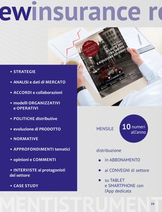 ew
• STRATEGIE
• ANALISI e dati di MERCATO
• ACCORDI e collaborazioni
• modelli ORGANIZZATIVI
e OPERATIVI
• POLITICHE distributive
• evoluzione di PRODOTTO numeri
all’anno
MENSILE
distribuzione
in ABBONAMENTO
ai CONVEGNI di settore
su TABLET
e SMARTPHONE con
l’App dedicata
10
•
•
•
MENTISTRUMENT19
insurance re
• NORMATIVE
• APPROFONDIMENTI tematici
• opinioni e COMMENTI
• INTERVISTE ai protagonisti
del settore
• CASE STUDY
 