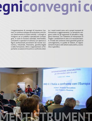egni
MENTISTRUMENT
convegnico
L’organizzazione di convegni di Insurance Con-
nect, in continuo sviluppo ed evoluzione, arricchi-
sce ulteriormente la nostra attività. I convegni si
rivolgono ad un pubblico specializzato (compa-
gnie, in tutte le funzioni aziendali, intermediari,
consulenti e operatori di settore) con apertura a
figure professionali provenienti dal mondo eco-
nomico, industriale, finanziario, giuridico-legale
e della formazione. Oltre a rappresentare un’im-
portante occasione di incontro e confronto diret-
to, i nostri eventi sono veri e propri momenti di
formazione e aggiornamento. Le tematiche ven-
gono scelte tra gli argomenti di attualità e mag-
giore interesse, con l’obiettivo di interpretare al
meglio i cambiamenti in atto e le necessità laten-
ti. Il livello dei contenuti viene garantito grazie al
coinvolgimento, in qualità di relatori, di rappre-
sentanti di spicco del settore assicurativo, econo-
mico e giuridico.
 